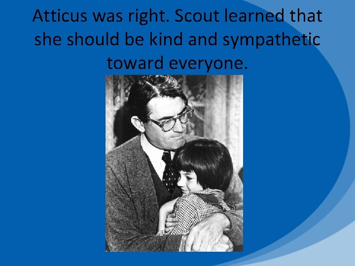 Atticus was right. Scout learned that she should be kind and sympathetic toward everyone.