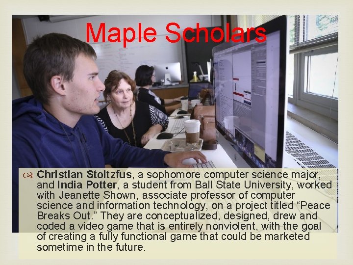Maple Scholars Christian Stoltzfus, a sophomore computer science major, and India Potter, a student
