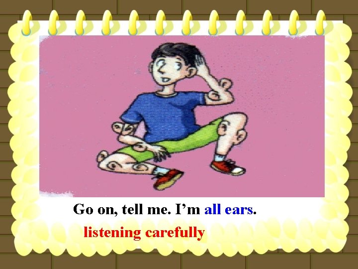 Go on, tell me. I’m all ears. listening carefully 
