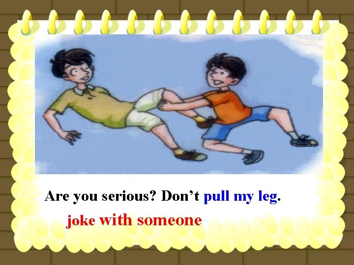 Are you serious? Don’t pull my leg. joke with someone 