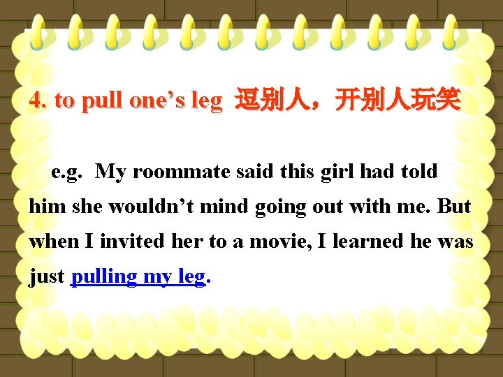 4. to pull one’s leg 逗别人，开别人玩笑 e. g. My roommate said this girl had