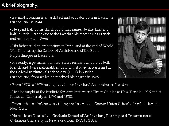 A brief biography. Bernard Tschumi is an architect and educator born in Lausanne, Switzerland
