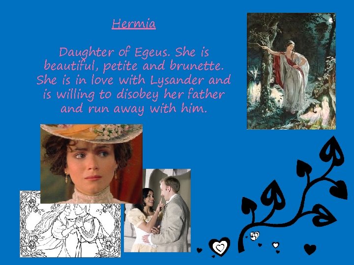 Hermia Daughter of Egeus. She is beautiful, petite and brunette. She is in love