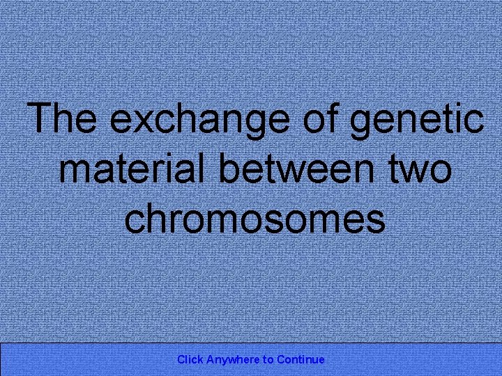 The exchange of genetic material between two chromosomes Click Anywhere to Continue 