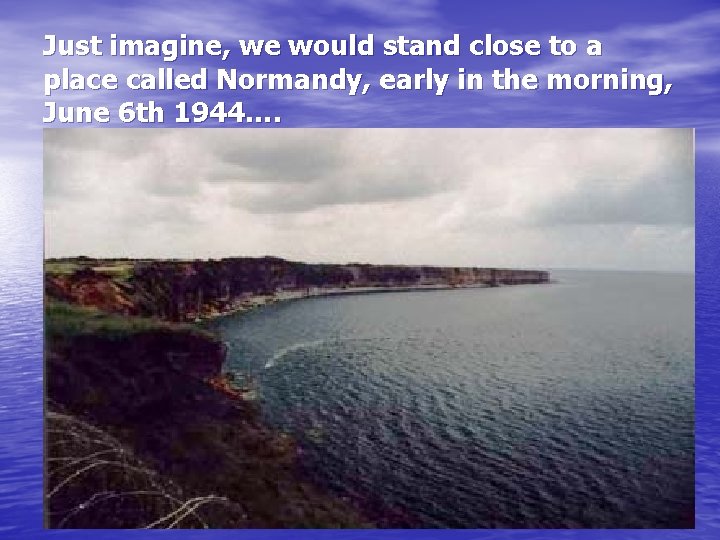 Just imagine, we would stand close to a place called Normandy, early in the