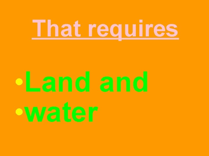 That requires • Land • water 