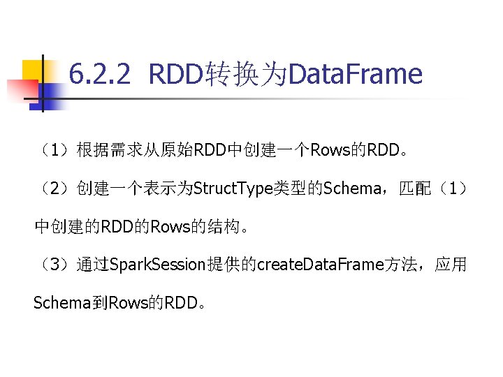 6. 2. 2 RDD转换为Data. Frame （1）根据需求从原始RDD中创建一个Rows的RDD。 （2）创建一个表示为Struct. Type类型的Schema，匹配（1） 中创建的RDD的Rows的结构。 （3）通过Spark. Session提供的create. Data. Frame方法，应用 Schema到Rows的RDD。
