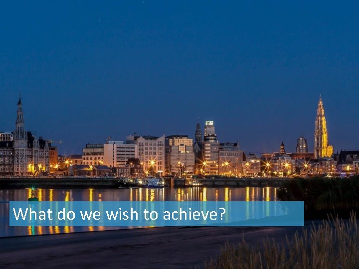 What do we wish to achieve? 