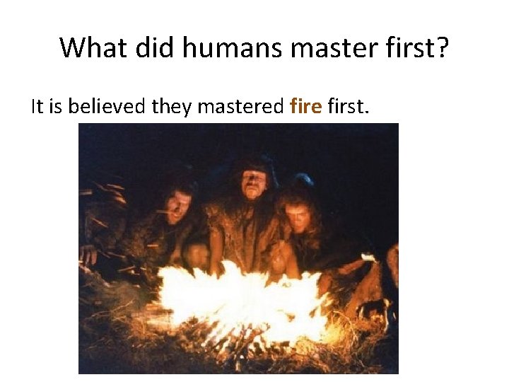 What did humans master first? It is believed they mastered fire first. 