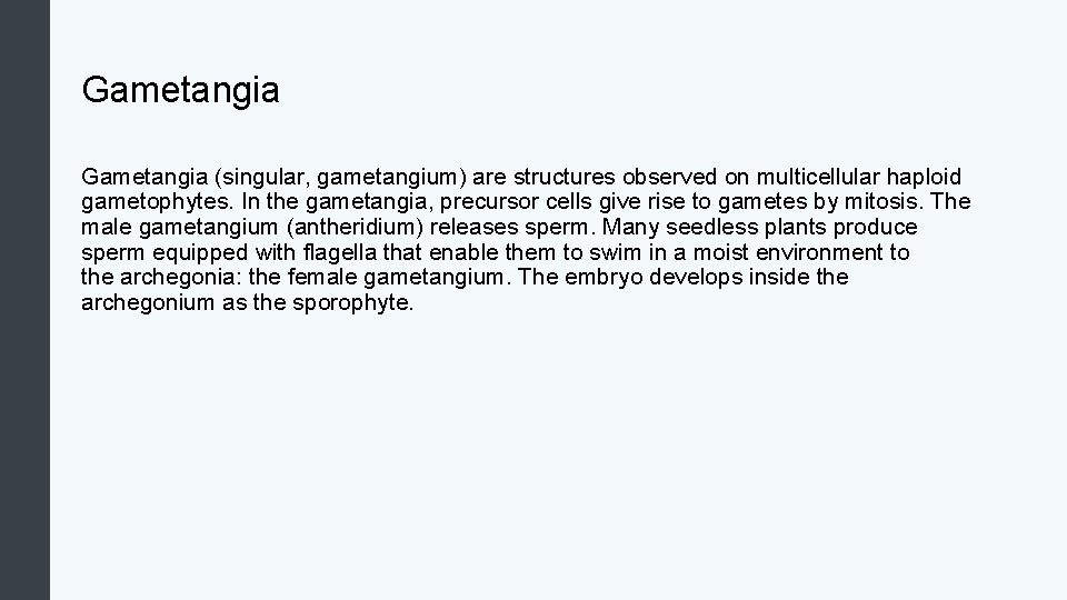 Gametangia (singular, gametangium) are structures observed on multicellular haploid gametophytes. In the gametangia, precursor