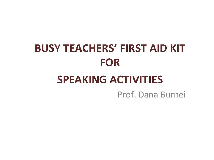 BUSY TEACHERS’ FIRST AID KIT FOR SPEAKING ACTIVITIES Prof. Dana Burnei 