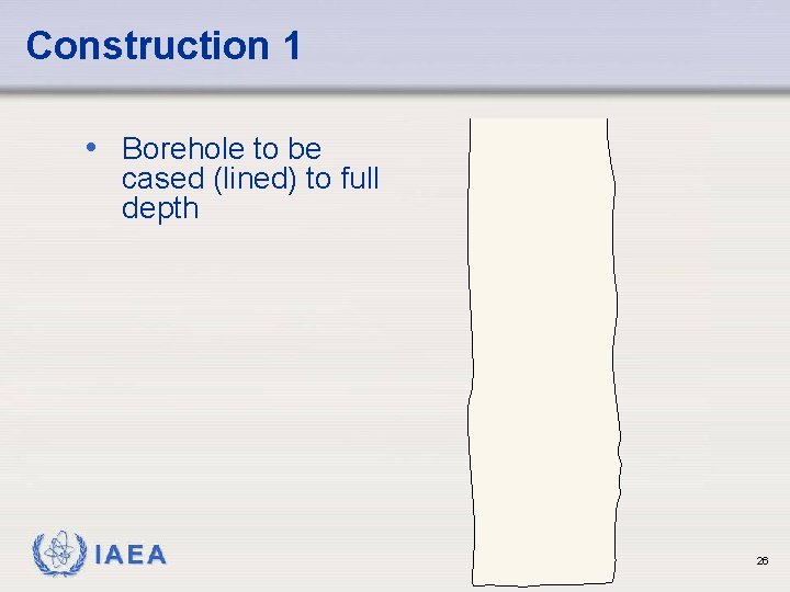 Construction 1 • Borehole to be cased (lined) to full depth IAEA 26 