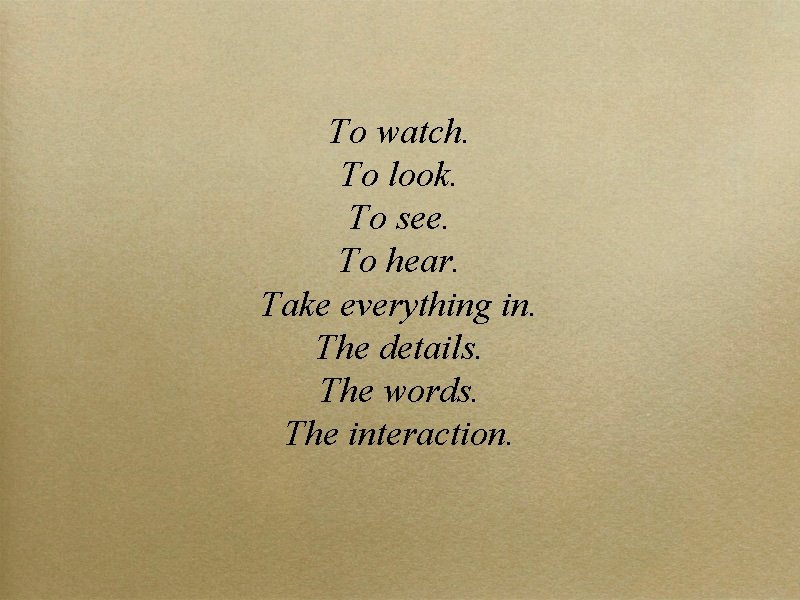 To watch. To look. To see. To hear. Take everything in. The details. The