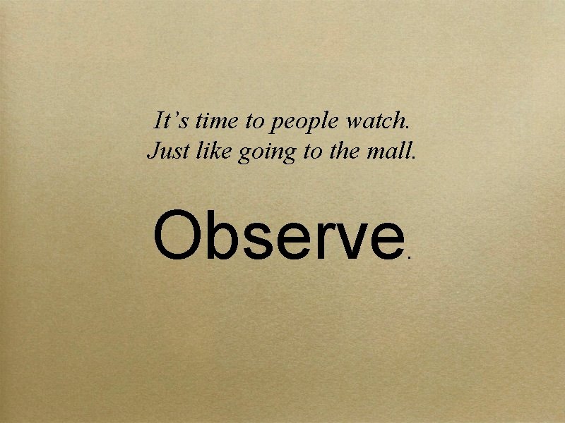 It’s time to people watch. Just like going to the mall. Observe . 