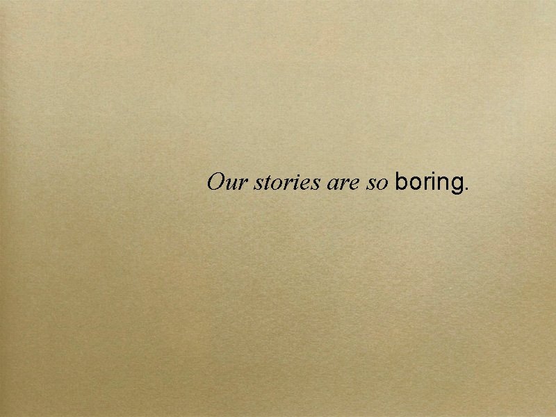 Our stories are so boring. 