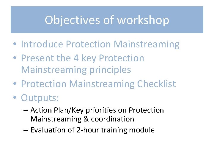 Objectives of workshop • Introduce Protection Mainstreaming • Present the 4 key Protection Mainstreaming