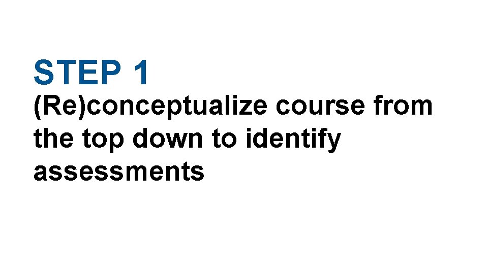 STEP 1 (Re)conceptualize course from the top down to identify assessments STEP 1 (Re)conceptualize course from the top down to identify assessments