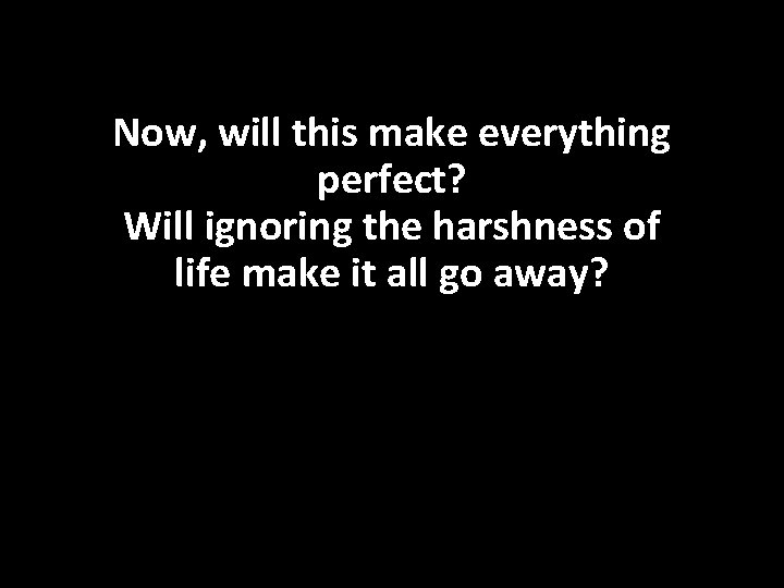 Now, will this make everything perfect? Will ignoring the harshness of life make it