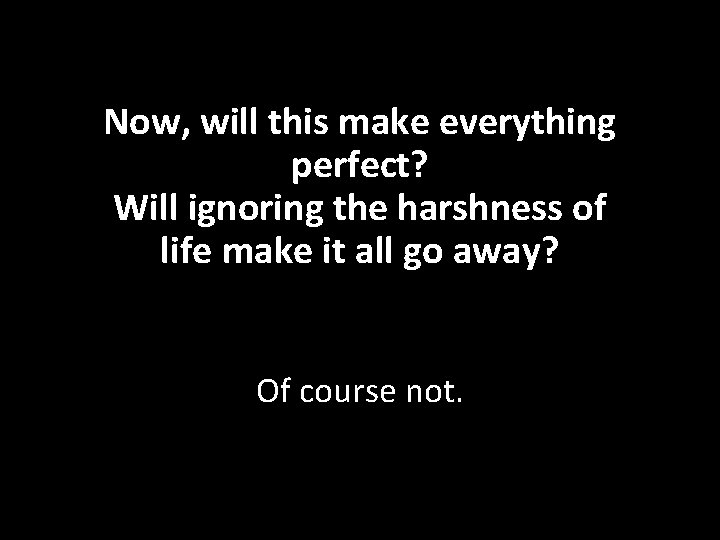 Now, will this make everything perfect? Will ignoring the harshness of life make it