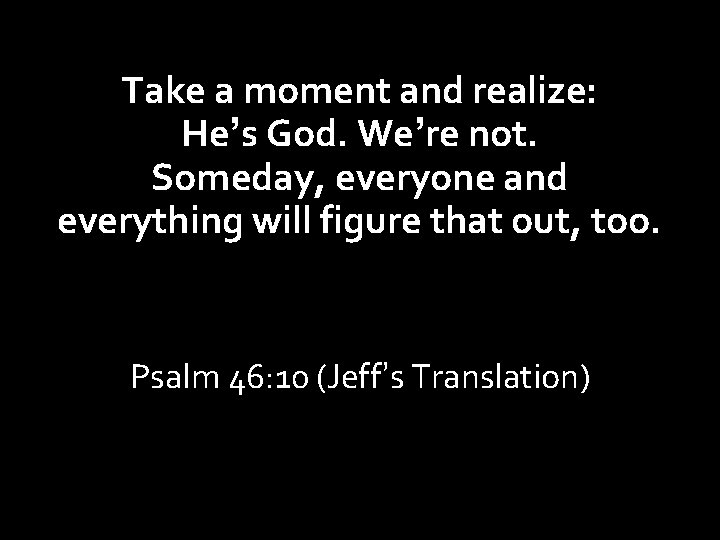 Take a moment and realize: He’s God. We’re not. Someday, everyone and everything will