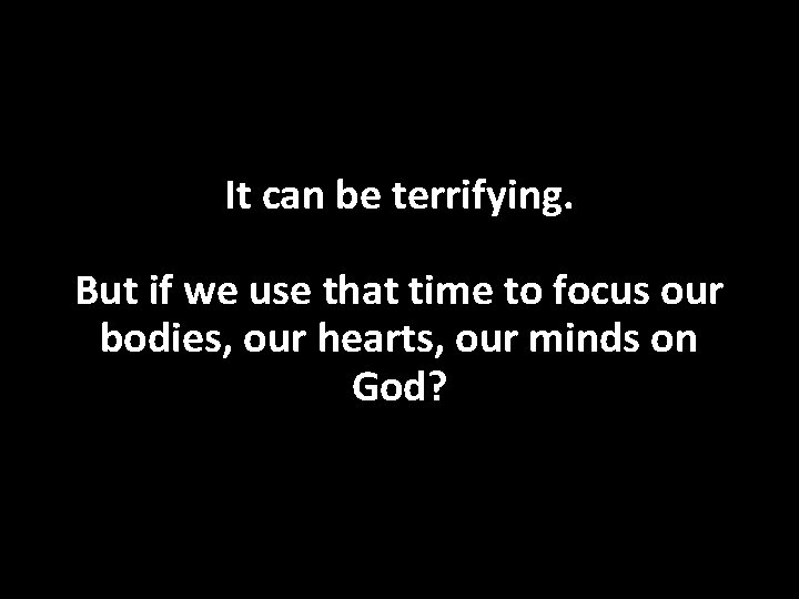 It can be terrifying. But if we use that time to focus our bodies,