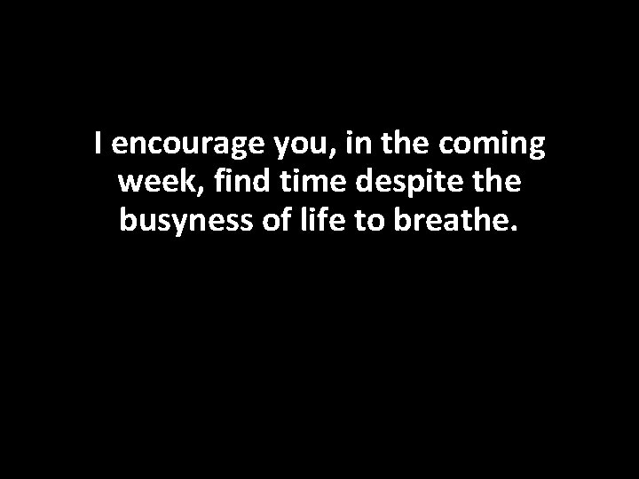 I encourage you, in the coming week, find time despite the busyness of life