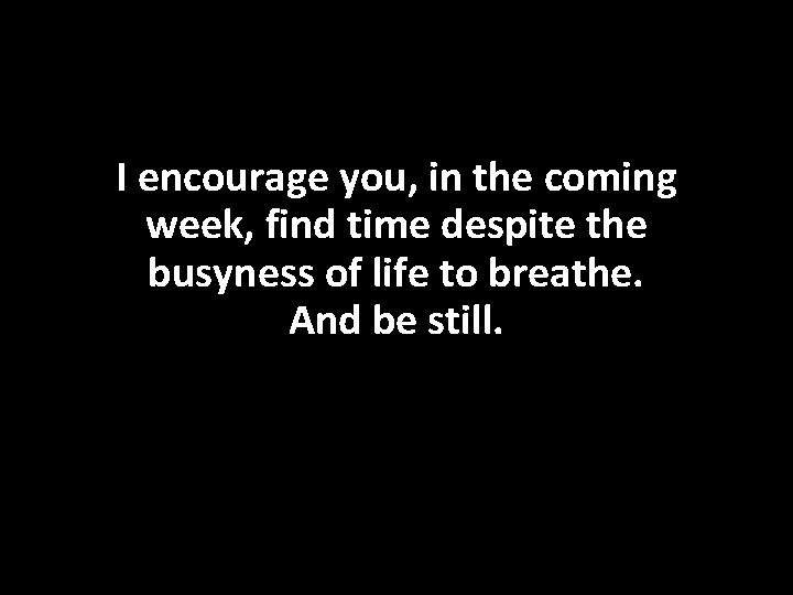 I encourage you, in the coming week, find time despite the busyness of life