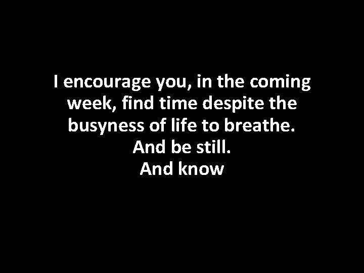 I encourage you, in the coming week, find time despite the busyness of life