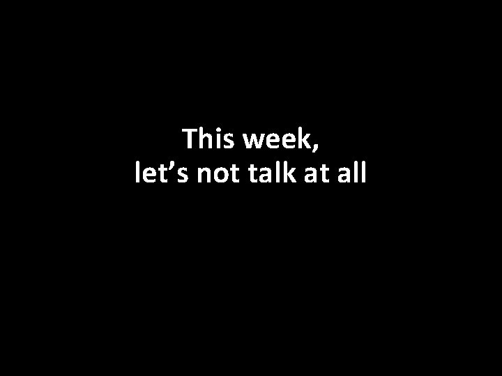 This week, let’s not talk at all 