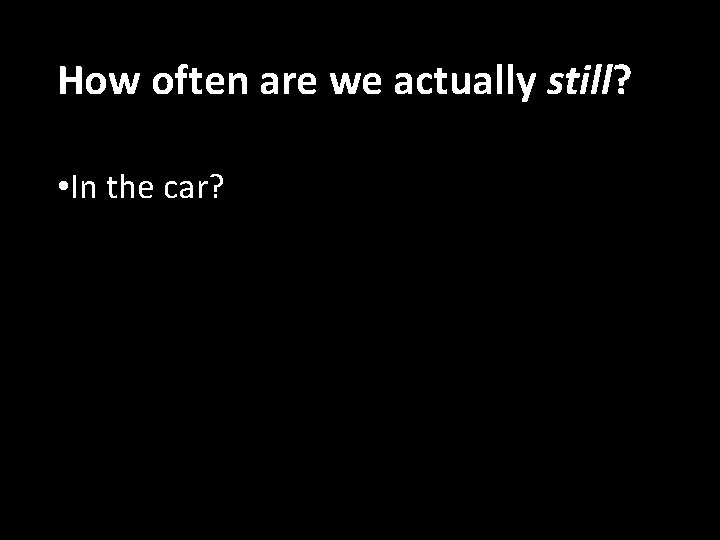 How often are we actually still? • In the car? 