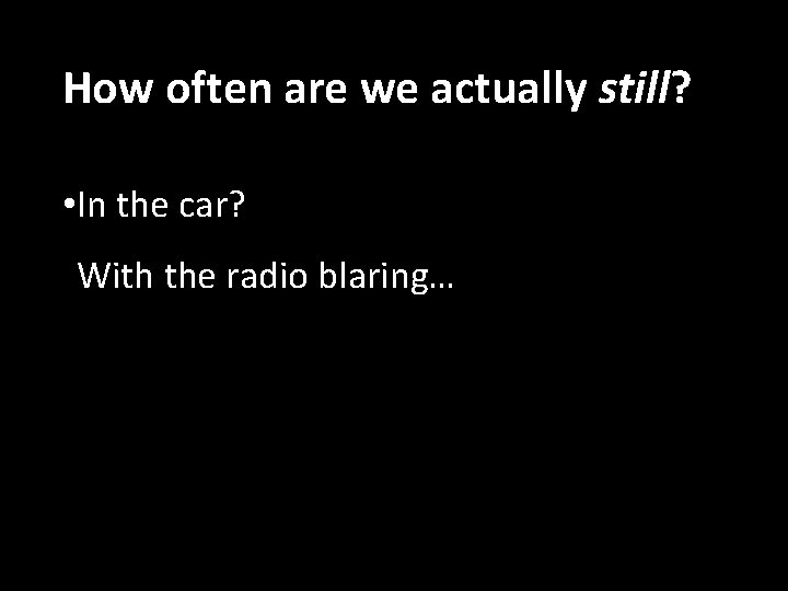 How often are we actually still? • In the car? With the radio blaring…