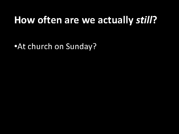 How often are we actually still? • At church on Sunday? 