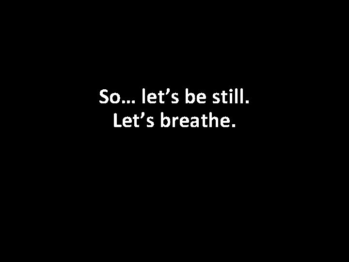 So… let’s be still. Let’s breathe. 