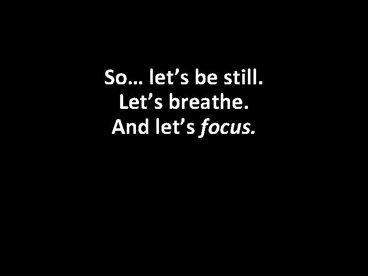 So… let’s be still. Let’s breathe. And let’s focus. 
