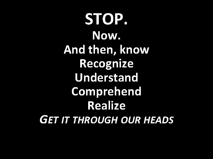 STOP. Now. And then, know Recognize Understand Comprehend Realize GET IT THROUGH OUR HEADS