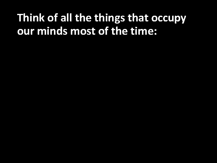 Think of all the things that occupy our minds most of the time: 