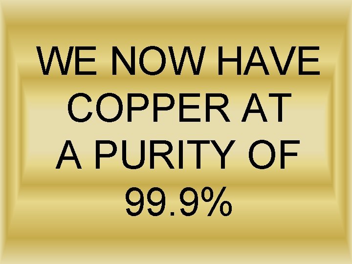 WE NOW HAVE COPPER AT A PURITY OF 99. 9% 