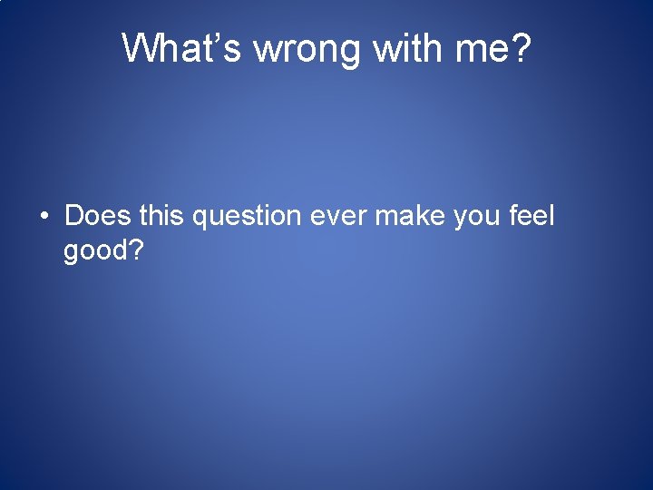 What’s wrong with me? • Does this question ever make you feel good? 