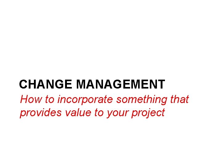 CHANGE MANAGEMENT How to incorporate something that provides value to your project 