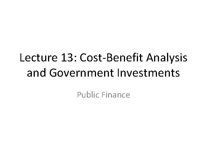 Lecture 13: Cost-Benefit Analysis and Government Investments Public Finance 