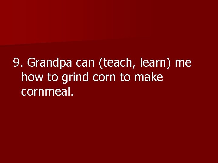 9. Grandpa can (teach, learn) me how to grind corn to make cornmeal. 