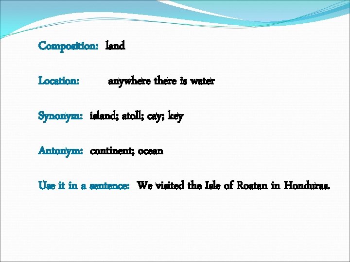 Composition: land Location: anywhere there is water Synonym: island; atoll; cay; key Antonym: continent;