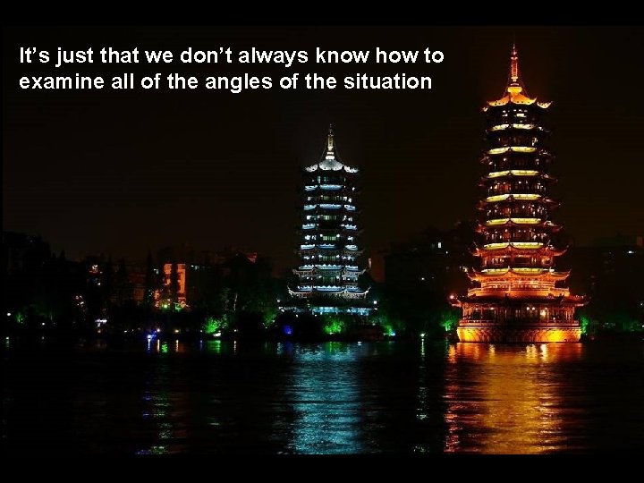 It’s just that we don’t always know how to examine all of the angles