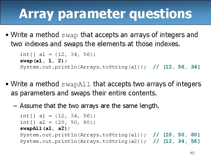 Array parameter questions • Write a method swap that accepts an arrays of integers