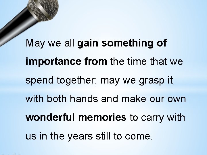 May we all gain something of importance from the time that we spend together;