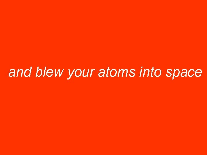 and blew your atoms into space 