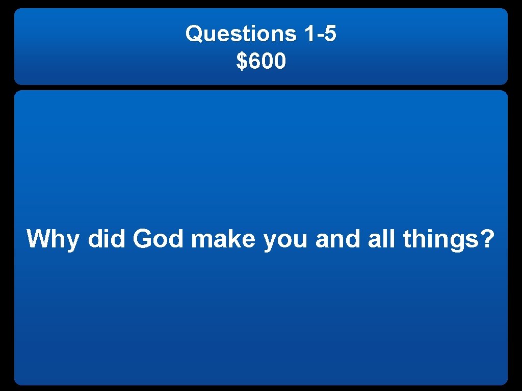 Questions 1 -5 $600 Why did God make you and all things? 