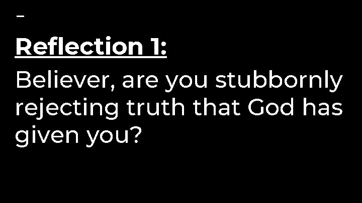 Reflection 1: Believer, are you stubbornly rejecting truth that God has given you? 