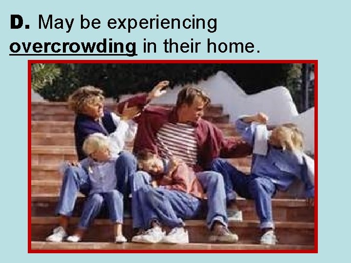 D. May be experiencing overcrowding in their home. 