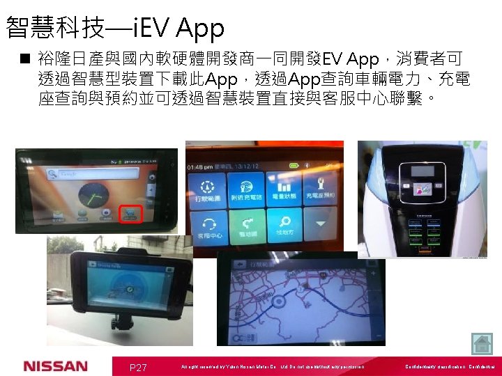 智慧科技—i. EV App n 裕隆日產與國內軟硬體開發商一同開發EV App，消費者可 透過智慧型裝置下載此App，透過App查詢車輛電力、充電 座查詢與預約並可透過智慧裝置直接與客服中心聯繫。 P 27 All right reserved by